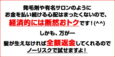 発毛剤や有名サロンのようにお金を掛け続ける心配はまったくないので、経済的にも断然おトクですよ!(^^)しかも、万が一、髪が生えなければ全額返金してくれるのでノーリスクで試せますよ!